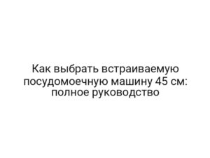 Как выбрать встраиваемую посудомоечную машину 45 см: полное руководство