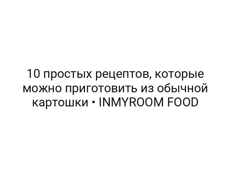 10 простых рецептов, которые можно приготовить из обычной картошки • INMYROOM FOOD