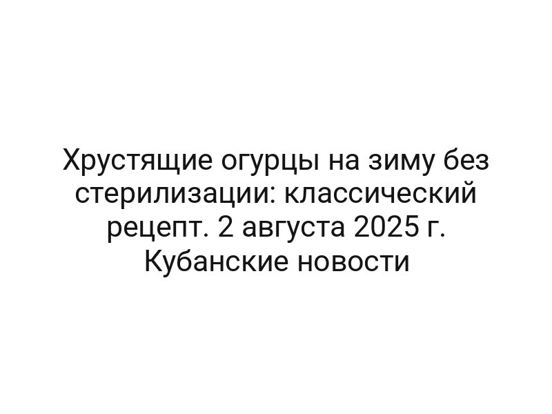 Хрустящие огурцы на зиму без стерилизации: классический рецепт. 2 августа 2025 г. Кубанские новости